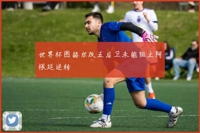 世界杯图赫尔改五后卫未能阻止阿根廷逆转