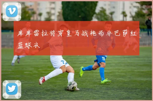 库库雷拉将穿皇马战袍而非巴萨红蓝球衣